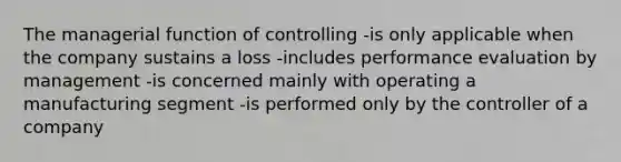 The managerial function of controlling -is only applicable when the company sustains a loss -includes performance evaluation by management -is concerned mainly with operating a manufacturing segment -is performed only by the controller of a company