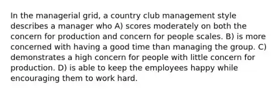 In the managerial grid, a country club management style describes a manager who A) scores moderately on both the concern for production and concern for people scales. B) is more concerned with having a good time than managing the group. C) demonstrates a high concern for people with little concern for production. D) is able to keep the employees happy while encouraging them to work hard.