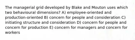 The managerial grid developed by Blake and Mouton uses which two behavioural dimensions? A) employee-oriented and production-oriented B) concern for people and consideration C) initiating structure and consideration D) concern for people and concern for production E) concern for managers and concern for workers