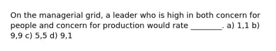 On the managerial grid, a leader who is high in both concern for people and concern for production would rate ________. a) 1,1 b) 9,9 c) 5,5 d) 9,1
