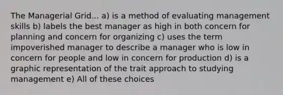 The Managerial Grid... a) is a method of evaluating management skills b) labels the best manager as high in both concern for planning and concern for organizing c) uses the term impoverished manager to describe a manager who is low in concern for people and low in concern for production d) is a graphic representation of the trait approach to studying management e) All of these choices