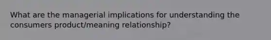 What are the managerial implications for understanding the consumers product/meaning relationship?