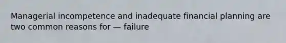 Managerial incompetence and inadequate financial planning are two common reasons for — failure