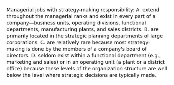 Managerial jobs with strategy-making responsibility: A. extend throughout the managerial ranks and exist in every part of a company—business units, operating divisions, functional departments, manufacturing plants, and sales districts. B. are primarily located in the strategic planning departments of large corporations. C. are relatively rare because most strategy-making is done by the members of a company's board of directors. D. seldom exist within a functional department (e.g., marketing and sales) or in an operating unit (a plant or a district office) because these levels of the organization structure are well below the level where strategic decisions are typically made.