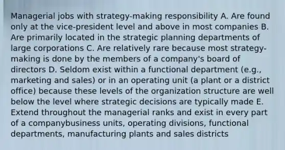 Managerial jobs with strategy-making responsibility A. Are found only at the vice-president level and above in most companies B. Are primarily located in the strategic planning departments of large corporations C. Are relatively rare because most strategy-making is done by the members of a company's board of directors D. Seldom exist within a functional department (e.g., marketing and sales) or in an operating unit (a plant or a district office) because these levels of the organization structure are well below the level where strategic decisions are typically made E. Extend throughout the managerial ranks and exist in every part of a companybusiness units, operating divisions, functional departments, manufacturing plants and sales districts