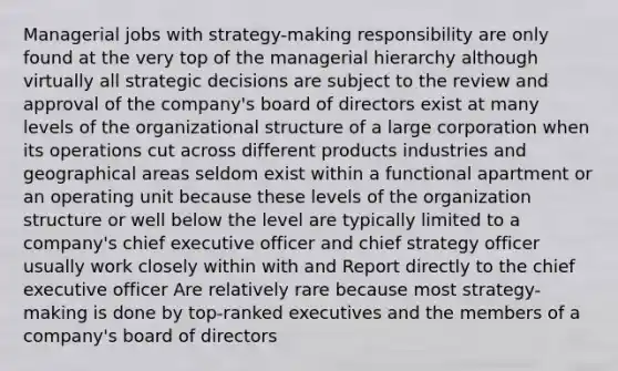 Managerial jobs with strategy-making responsibility are only found at the very top of the managerial hierarchy although virtually all strategic decisions are subject to the review and approval of the company's board of directors exist at many levels of the organizational structure of a large corporation when its operations cut across different products industries and geographical areas seldom exist within a functional apartment or an operating unit because these levels of the organization structure or well below the level are typically limited to a company's chief executive officer and chief strategy officer usually work closely within with and Report directly to the chief executive officer Are relatively rare because most strategy-making is done by top-ranked executives and the members of a company's board of directors