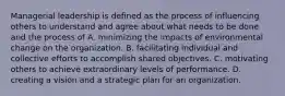 Managerial leadership is defined as the process of influencing others to understand and agree about what needs to be done and the process of A. minimizing the impacts of environmental change on the organization. B. facilitating individual and collective efforts to accomplish shared objectives. C. motivating others to achieve extraordinary levels of performance. D. creating a vision and a strategic plan for an organization.
