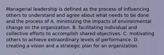 Managerial leadership is defined as the process of influencing others to understand and agree about what needs to be done and the process of A. minimizing the impacts of environmental change on the organization. B. facilitating individual and collective efforts to accomplish shared objectives. C. motivating others to achieve extraordinary levels of performance. D. creating a vision and a strategic plan for an organization.