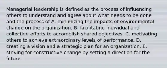 Managerial leadership is defined as the process of influencing others to understand and agree about what needs to be done and the process of A. minimizing the impacts of environmental change on the organization. B. facilitating individual and collective efforts to accomplish shared objectives. C. motivating others to achieve extraordinary levels of performance. D. creating a vision and a strategic plan for an organization. E. striving for constructive change by setting a direction for the future.