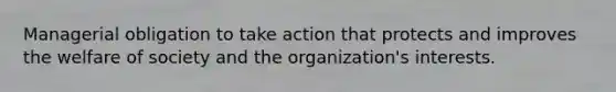 Managerial obligation to take action that protects and improves the welfare of society and the organization's interests.