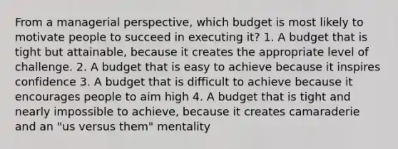 From a managerial perspective, which budget is most likely to motivate people to succeed in executing it? 1. A budget that is tight but attainable, because it creates the appropriate level of challenge. 2. A budget that is easy to achieve because it inspires confidence 3. A budget that is difficult to achieve because it encourages people to aim high 4. A budget that is tight and nearly impossible to achieve, because it creates camaraderie and an "us versus them" mentality