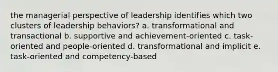 the managerial perspective of leadership identifies which two clusters of leadership behaviors? a. transformational and transactional b. supportive and achievement-oriented c. task-oriented and people-oriented d. transformational and implicit e. task-oriented and competency-based