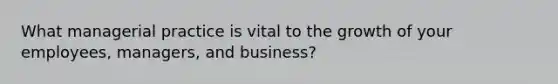 What managerial practice is vital to the growth of your employees, managers, and business?