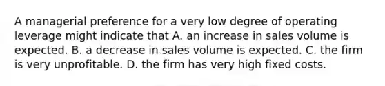 A managerial preference for a very low degree of operating leverage might indicate that A. an increase in sales volume is expected. B. a decrease in sales volume is expected. C. the firm is very unprofitable. D. the firm has very high fixed costs.