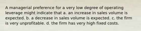 A managerial preference for a very low degree of operating leverage might indicate that a. an increase in sales volume is expected. b. a decrease in sales volume is expected. c. the firm is very unprofitable. d. the firm has very high fixed costs.