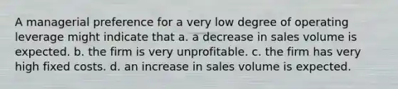 A managerial preference for a very low degree of operating leverage might indicate that a. a decrease in sales volume is expected. b. the firm is very unprofitable. c. the firm has very high fixed costs. d. an increase in sales volume is expected.