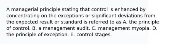 A managerial principle stating that control is enhanced by concentrating on the exceptions or significant deviations from the expected result or standard is referred to as A. the principle of control. B. a management audit. C. management myopia. D. the principle of exception. E. control stages.