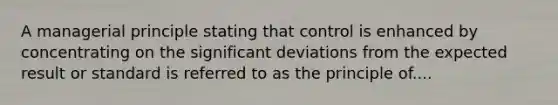 A managerial principle stating that control is enhanced by concentrating on the significant deviations from the expected result or standard is referred to as the principle of....