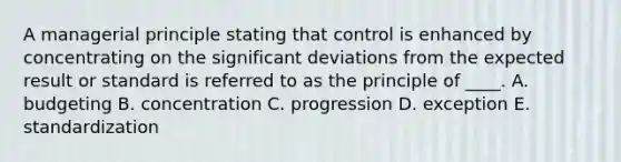 A managerial principle stating that control is enhanced by concentrating on the significant deviations from the expected result or standard is referred to as the principle of ____. A. budgeting B. concentration C. progression D. exception E. standardization