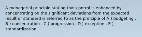 A managerial principle stating that control is enhanced by concentrating on the significant deviations from the expected result or standard is referred to as the principle of A ) budgeting . B ) concentration . C ) progression . D ) exception . E ) standardization .