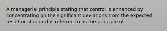 A managerial principle stating that control is enhanced by concentrating on the significant deviations trom the expected result or standard is referred to as the principle of