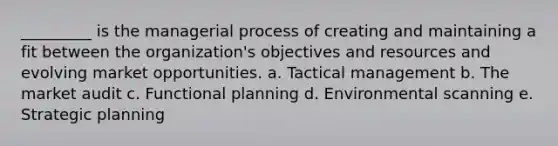 _________ is the managerial process of creating and maintaining a fit between the organization's objectives and resources and evolving market opportunities. a. Tactical management b. The market audit c. Functional planning d. Environmental scanning e. Strategic planning