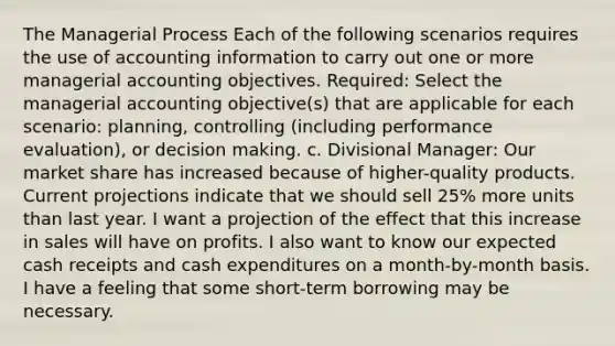 The Managerial Process Each of the following scenarios requires the use of accounting information to carry out one or more managerial accounting objectives. Required: Select the managerial accounting objective(s) that are applicable for each scenario: planning, controlling (including performance evaluation), or decision making. c. Divisional Manager: Our market share has increased because of higher-quality products. Current projections indicate that we should sell 25% more units than last year. I want a projection of the effect that this increase in sales will have on profits. I also want to know our expected cash receipts and cash expenditures on a month-by-month basis. I have a feeling that some short-term borrowing may be necessary.