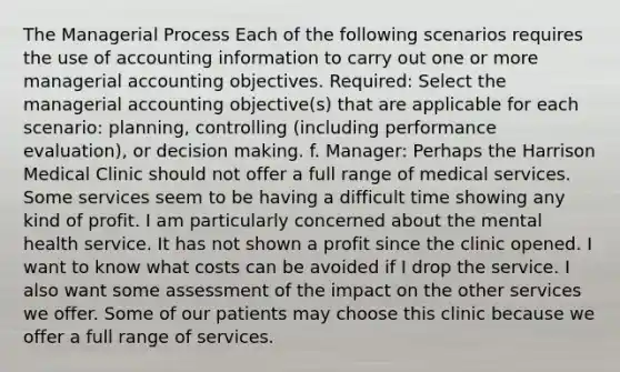 The Managerial Process Each of the following scenarios requires the use of accounting information to carry out one or more managerial accounting objectives. Required: Select the managerial accounting objective(s) that are applicable for each scenario: planning, controlling (including performance evaluation), or decision making. f. Manager: Perhaps the Harrison Medical Clinic should not offer a full range of medical services. Some services seem to be having a difficult time showing any kind of profit. I am particularly concerned about the mental health service. It has not shown a profit since the clinic opened. I want to know what costs can be avoided if I drop the service. I also want some assessment of the impact on the other services we offer. Some of our patients may choose this clinic because we offer a full range of services.