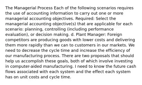 The Managerial Process Each of the following scenarios requires the use of accounting information to carry out one or more managerial accounting objectives. Required: Select the managerial accounting objective(s) that are applicable for each scenario: planning, controlling (including performance evaluation), or decision making. d. Plant Manager: Foreign competitors are producing goods with lower costs and delivering them more rapidly than we can to customers in our markets. We need to decrease the cycle time and increase the efficiency of our manufacturing process. There are two proposals that should help us accomplish these goals, both of which involve investing in computer-aided manufacturing. I need to know the future cash flows associated with each system and the effect each system has on unit costs and cycle time.