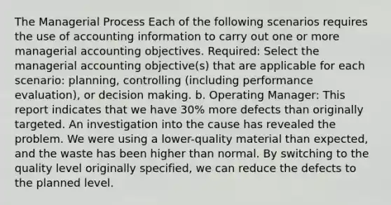 The Managerial Process Each of the following scenarios requires the use of accounting information to carry out one or more managerial accounting objectives. Required: Select the managerial accounting objective(s) that are applicable for each scenario: planning, controlling (including performance evaluation), or decision making. b. Operating Manager: This report indicates that we have 30% more defects than originally targeted. An investigation into the cause has revealed the problem. We were using a lower-quality material than expected, and the waste has been higher than normal. By switching to the quality level originally specified, we can reduce the defects to the planned level.