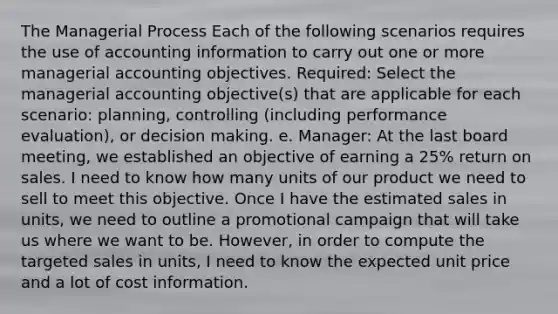 The Managerial Process Each of the following scenarios requires the use of accounting information to carry out one or more managerial accounting objectives. Required: Select the managerial accounting objective(s) that are applicable for each scenario: planning, controlling (including performance evaluation), or decision making. e. Manager: At the last board meeting, we established an objective of earning a 25% return on sales. I need to know how many units of our product we need to sell to meet this objective. Once I have the estimated sales in units, we need to outline a promotional campaign that will take us where we want to be. However, in order to compute the targeted sales in units, I need to know the expected unit price and a lot of cost information.