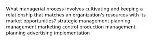 What managerial process involves cultivating and keeping a relationship that matches an organization's resources with its market opportunities? strategic management planning management marketing control production management planning advertising implementation