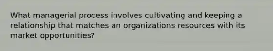 What managerial process involves cultivating and keeping a relationship that matches an organizations resources with its market opportunities?