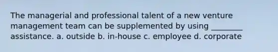 The managerial and professional talent of a new venture management team can be supplemented by using ________ assistance. a. outside b. in-house c. employee d. corporate