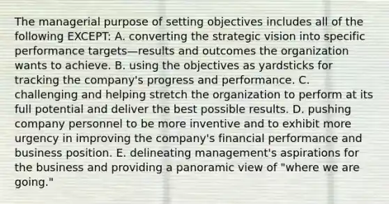 The managerial purpose of setting objectives includes all of the following EXCEPT: A. converting the strategic vision into specific performance targets—results and outcomes the organization wants to achieve. B. using the objectives as yardsticks for tracking the company's progress and performance. C. challenging and helping stretch the organization to perform at its full potential and deliver the best possible results. D. pushing company personnel to be more inventive and to exhibit more urgency in improving the company's financial performance and business position. E. delineating management's aspirations for the business and providing a panoramic view of "where we are going."