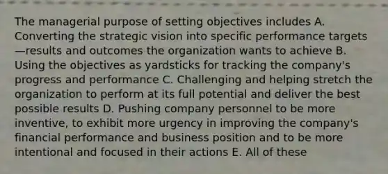 The managerial purpose of setting objectives includes A. Converting the strategic vision into specific performance targets—results and outcomes the organization wants to achieve B. Using the objectives as yardsticks for tracking the company's progress and performance C. Challenging and helping stretch the organization to perform at its full potential and deliver the best possible results D. Pushing company personnel to be more inventive, to exhibit more urgency in improving the company's financial performance and business position and to be more intentional and focused in their actions E. All of these