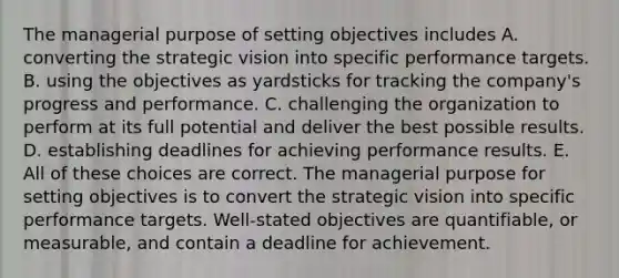 The managerial purpose of setting objectives includes A. converting the strategic vision into specific performance targets. B. using the objectives as yardsticks for tracking the company's progress and performance. C. challenging the organization to perform at its full potential and deliver the best possible results. D. establishing deadlines for achieving performance results. E. All of these choices are correct. The managerial purpose for setting objectives is to convert the strategic vision into specific performance targets. Well-stated objectives are quantifiable, or measurable, and contain a deadline for achievement.