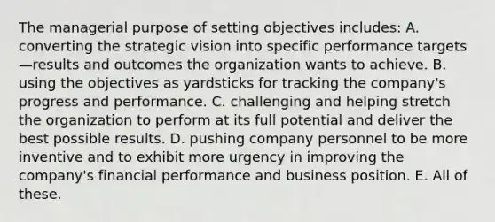 The managerial purpose of setting objectives includes: A. converting the strategic vision into specific performance targets—results and outcomes the organization wants to achieve. B. using the objectives as yardsticks for tracking the company's progress and performance. C. challenging and helping stretch the organization to perform at its full potential and deliver the best possible results. D. pushing company personnel to be more inventive and to exhibit more urgency in improving the company's financial performance and business position. E. All of these.