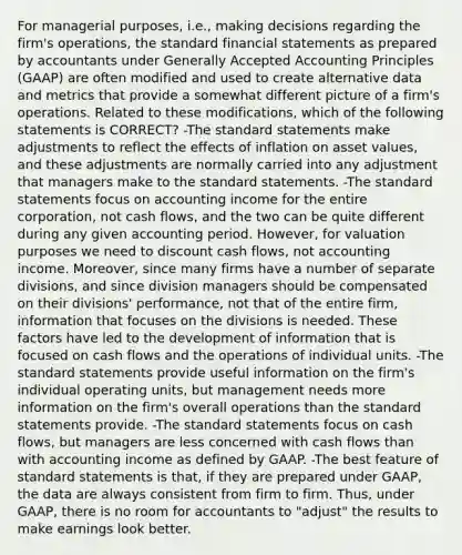 For managerial purposes, i.e., making decisions regarding the firm's operations, the standard <a href='https://www.questionai.com/knowledge/kFBJaQCz4b-financial-statements' class='anchor-knowledge'>financial statements</a> as prepared by accountants under <a href='https://www.questionai.com/knowledge/kwjD9YtMH2-generally-accepted-accounting-principles' class='anchor-knowledge'>generally accepted accounting principles</a> (GAAP) are often modified and used to create alternative data and metrics that provide a somewhat different picture of a firm's operations. Related to these modifications, which of the following statements is CORRECT? -The standard statements make adjustments to reflect the effects of inflation on asset values, and these adjustments are normally carried into any adjustment that managers make to the standard statements. -The standard statements focus on accounting income for the entire corporation, not cash flows, and the two can be quite different during any given accounting period. However, for valuation purposes we need to discount cash flows, not accounting income. Moreover, since many firms have a number of separate divisions, and since division managers should be compensated on their divisions' performance, not that of the entire firm, information that focuses on the divisions is needed. These factors have led to the development of information that is focused on cash flows and the operations of individual units. -The standard statements provide useful information on the firm's individual operating units, but management needs more information on the firm's overall operations than the standard statements provide. -The standard statements focus on cash flows, but managers are less concerned with cash flows than with accounting income as defined by GAAP. -The best feature of standard statements is that, if they are prepared under GAAP, the data are always consistent from firm to firm. Thus, under GAAP, there is no room for accountants to "adjust" the results to make earnings look better.