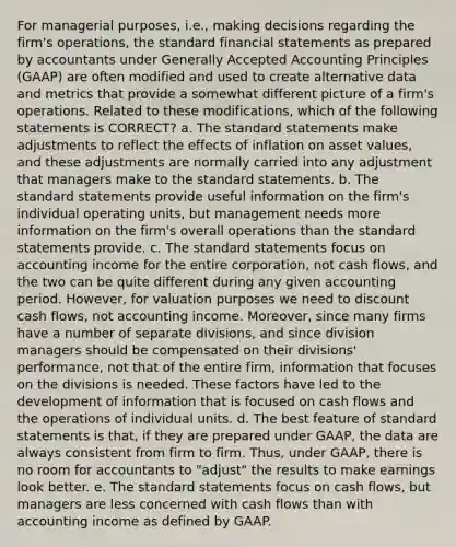 For managerial purposes, i.e., making decisions regarding the firm's operations, the standard <a href='https://www.questionai.com/knowledge/kFBJaQCz4b-financial-statements' class='anchor-knowledge'>financial statements</a> as prepared by accountants under <a href='https://www.questionai.com/knowledge/kwjD9YtMH2-generally-accepted-accounting-principles' class='anchor-knowledge'>generally accepted accounting principles</a> (GAAP) are often modified and used to create alternative data and metrics that provide a somewhat different picture of a firm's operations. Related to these modifications, which of the following statements is CORRECT? a. The standard statements make adjustments to reflect the effects of inflation on asset values, and these adjustments are normally carried into any adjustment that managers make to the standard statements. b. The standard statements provide useful information on the firm's individual operating units, but management needs more information on the firm's overall operations than the standard statements provide. c. The standard statements focus on accounting income for the entire corporation, not cash flows, and the two can be quite different during any given accounting period. However, for valuation purposes we need to discount cash flows, not accounting income. Moreover, since many firms have a number of separate divisions, and since division managers should be compensated on their divisions' performance, not that of the entire firm, information that focuses on the divisions is needed. These factors have led to the development of information that is focused on cash flows and the operations of individual units. d. The best feature of standard statements is that, if they are prepared under GAAP, the data are always consistent from firm to firm. Thus, under GAAP, there is no room for accountants to "adjust" the results to make earnings look better. e. The standard statements focus on cash flows, but managers are less concerned with cash flows than with accounting income as defined by GAAP.