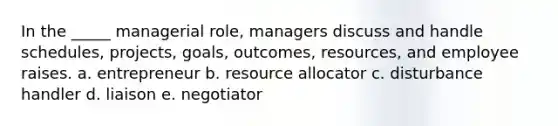 In the _____ managerial role, managers discuss and handle schedules, projects, goals, outcomes, resources, and employee raises. a. entrepreneur b. resource allocator c. disturbance handler d. liaison e. negotiator