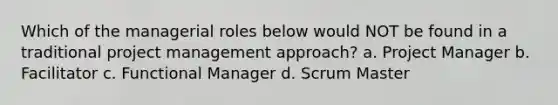 Which of the managerial roles below would NOT be found in a traditional project management approach? a. Project Manager b. Facilitator c. Functional Manager d. Scrum Master