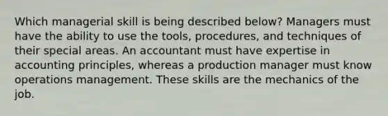 Which managerial skill is being described below? Managers must have the ability to use the tools, procedures, and techniques of their special areas. An accountant must have expertise in accounting principles, whereas a production manager must know operations management. These skills are the mechanics of the job.