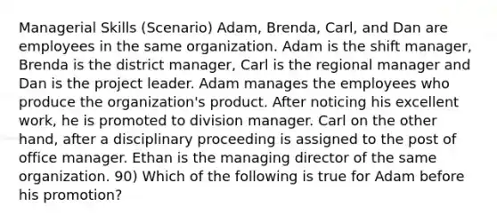 Managerial Skills (Scenario) Adam, Brenda, Carl, and Dan are employees in the same organization. Adam is the shift manager, Brenda is the district manager, Carl is the regional manager and Dan is the project leader. Adam manages the employees who produce the organization's product. After noticing his excellent work, he is promoted to division manager. Carl on the other hand, after a disciplinary proceeding is assigned to the post of office manager. Ethan is the managing director of the same organization. 90) Which of the following is true for Adam before his promotion?