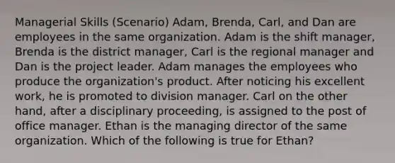 Managerial Skills (Scenario) Adam, Brenda, Carl, and Dan are employees in the same organization. Adam is the shift manager, Brenda is the district manager, Carl is the regional manager and Dan is the project leader. Adam manages the employees who produce the organization's product. After noticing his excellent work, he is promoted to division manager. Carl on the other hand, after a disciplinary proceeding, is assigned to the post of office manager. Ethan is the managing director of the same organization. Which of the following is true for Ethan?