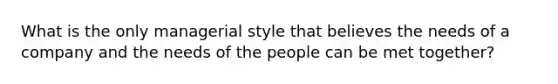 What is the only managerial style that believes the needs of a company and the needs of the people can be met together?