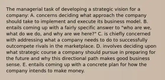 The managerial task of developing a strategic vision for a company: A. concerns deciding what approach the company should take to implement and execute its business model. B. entails coming up with a fairly specific answer to "who are we, what do we do, and why are we here?" C. is chiefly concerned with addressing what a company needs to do to successfully outcompete rivals in the marketplace. D. involves deciding upon what strategic course a company should pursue in preparing for the future and why this directional path makes good business sense. E. entails coming up with a concrete plan for how the company intends to make money.