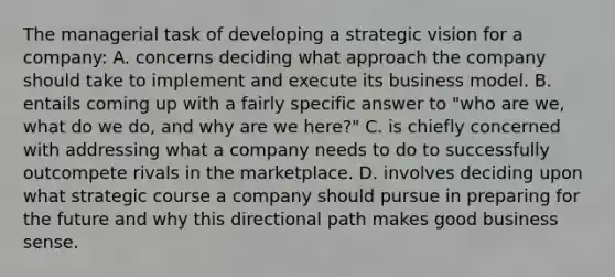 The managerial task of developing a strategic vision for a company: A. concerns deciding what approach the company should take to implement and execute its business model. B. entails coming up with a fairly specific answer to "who are we, what do we do, and why are we here?" C. is chiefly concerned with addressing what a company needs to do to successfully outcompete rivals in the marketplace. D. involves deciding upon what strategic course a company should pursue in preparing for the future and why this directional path makes good business sense.