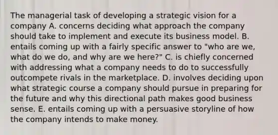 The managerial task of developing a strategic vision for a company A. concerns deciding what approach the company should take to implement and execute its business model. B. entails coming up with a fairly specific answer to "who are we, what do we do, and why are we here?" C. is chiefly concerned with addressing what a company needs to do to successfully outcompete rivals in the marketplace. D. involves deciding upon what strategic course a company should pursue in preparing for the future and why this directional path makes good business sense. E. entails coming up with a persuasive storyline of how the company intends to make money.