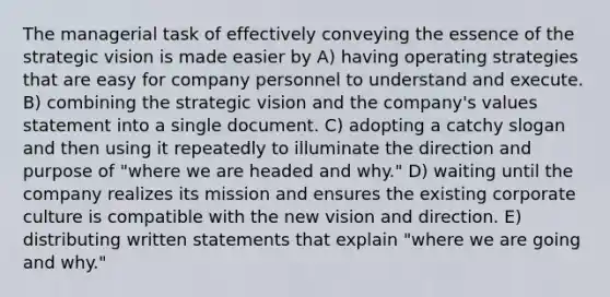 The managerial task of effectively conveying the essence of the strategic vision is made easier by A) having operating strategies that are easy for company personnel to understand and execute. B) combining the strategic vision and the company's values statement into a single document. C) adopting a catchy slogan and then using it repeatedly to illuminate the direction and purpose of "where we are headed and why." D) waiting until the company realizes its mission and ensures the existing corporate culture is compatible with the new vision and direction. E) distributing written statements that explain "where we are going and why."